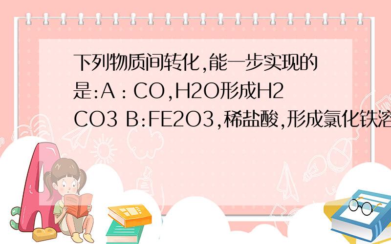 下列物质间转化,能一步实现的是:A：CO,H2O形成H2CO3 B:FE2O3,稀盐酸,形成氯化铁溶液 剩下选项再补充C:CUO ,稀硫酸 形成CUSO4溶液D:氢氧化镁,氯化钠溶液 形成 氢氧化钠溶液