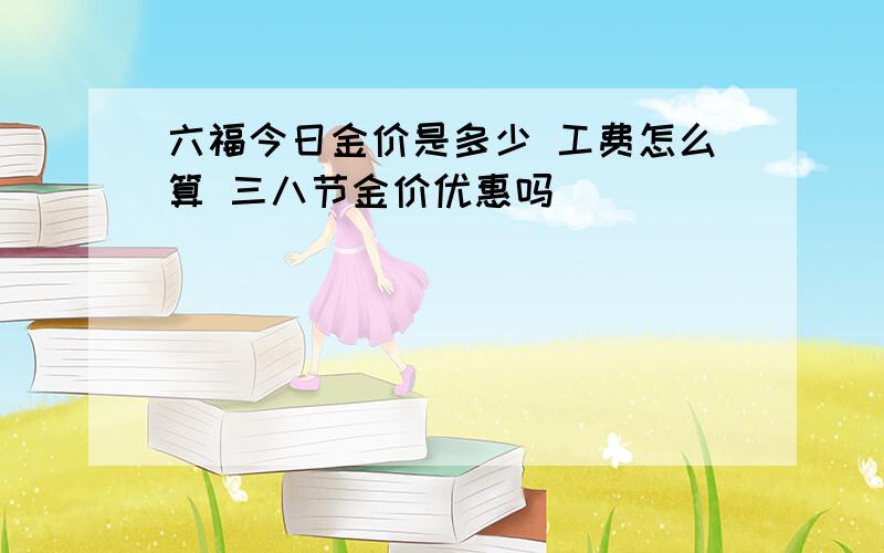 六福今日金价是多少 工费怎么算 三八节金价优惠吗