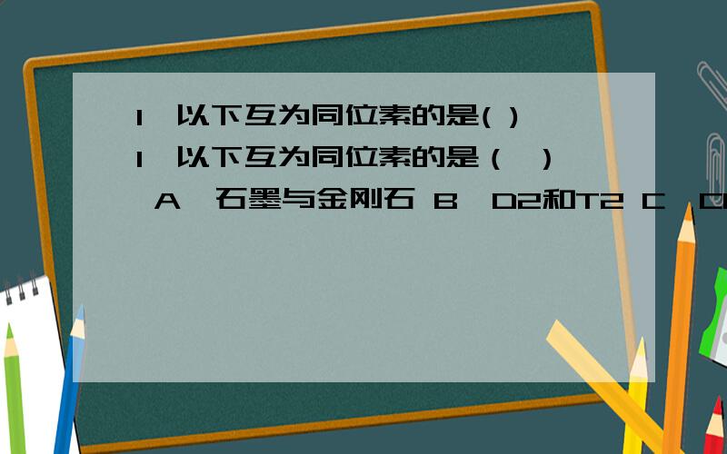 1、以下互为同位素的是( )1、以下互为同位素的是（ ） A、石墨与金刚石 B、D2和T2 C、CO和CO2 D、 和