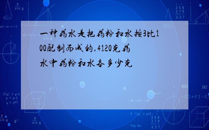 一种药水是把药粉和水按3比100配制而成的,4120克药水中药粉和水各多少克