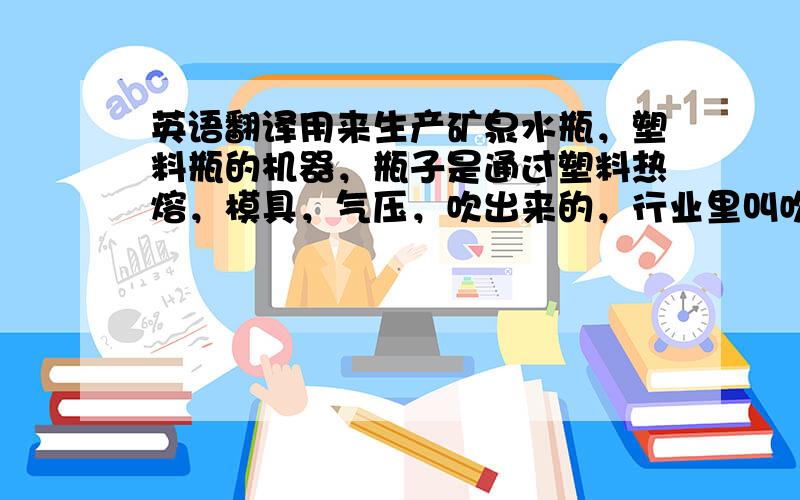 英语翻译用来生产矿泉水瓶，塑料瓶的机器，瓶子是通过塑料热熔，模具，气压，吹出来的，行业里叫吹瓶机，blow moulding machine