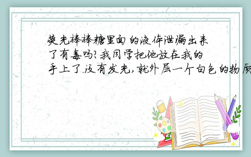 荧光棒棒糖里面的液体泄漏出来了有毒吗?我同学把他放在我的手上了.没有发光,就外层一个白色的物质,（类似于油,透明的）里面的玻璃管并没有打开.