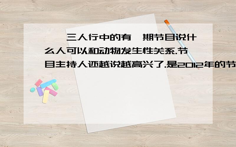 锵锵三人行中的有一期节目说什么人可以和动物发生性关系.节目主持人还越说越高兴了.是2012年的节目.主持人问一个他们请来的心理学家问：“人可以和动物发生性关系吗?”.那个心理学家