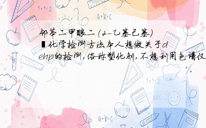 邻苯二甲酸二(2-乙基己基)酯化学检测方法本人想做关于dehp的检测,俗称塑化剂,不想利用色谱仪进行检测,只想用化学方法检测,可以更好的知道它的反应机理,所以麻烦大家帮我设计一个实验能