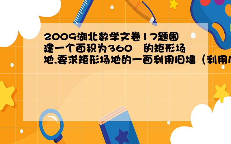 2009湖北数学文卷17题围建一个面积为360㎡的矩形场地,要求矩形场地的一面利用旧墙（利用旧墙需维修）,其它三面围墙要新建,在旧墙的对面的新墙上要留一个宽度为两米的进出口,如图所示,