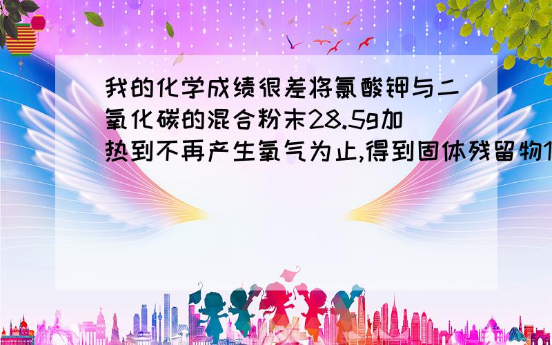 我的化学成绩很差将氯酸钾与二氧化碳的混合粉末28.5g加热到不再产生氧气为止,得到固体残留物18..9g,计算.1,生成氧气_____g.2,混合物中二氧化锰的质量(写出计算过程)例如这些题我全都不会 怎