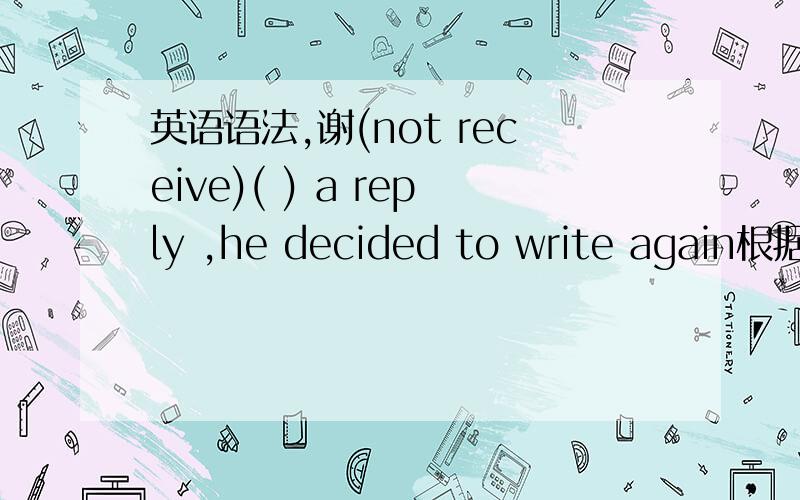 英语语法,谢(not receive)( ) a reply ,he decided to write again根据前面的括号确定第二个括号的用法,并解释用法的原因!应该用什么语态,为什么用!