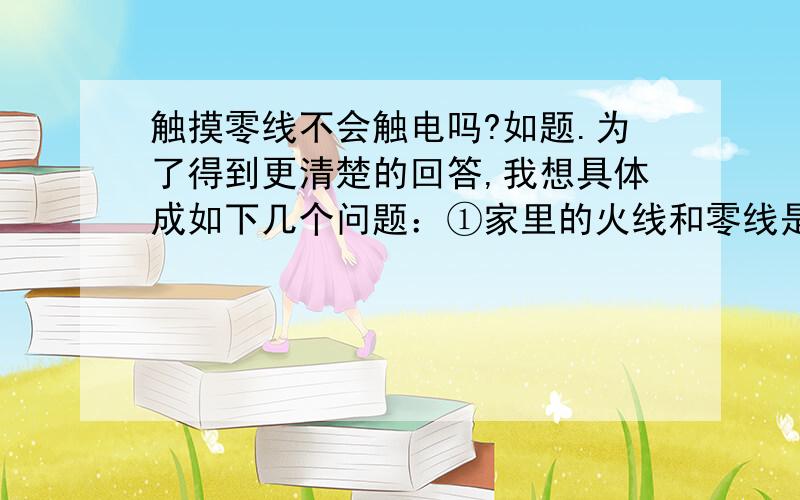 触摸零线不会触电吗?如题.为了得到更清楚的回答,我想具体成如下几个问题：①家里的火线和零线是不是分别有一条主线?插座、灯座里面的火线和零线是不是从主线引出的分支?②在插座、