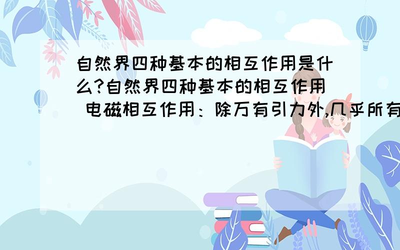 自然界四种基本的相互作用是什么?自然界四种基本的相互作用 电磁相互作用：除万有引力外,几乎所有宏观力都是电磁力.电磁力是长程力.引力相互作用：强度仅为电磁力的1/1037 强相互作用