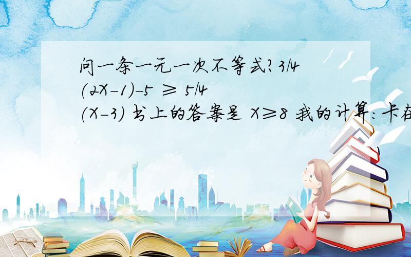 问一条一元一次不等式?3/4(2X-1)-5 ≥ 5/4(X-3) 书上的答案是 X≥8 我的计算：卡在这条了啊 不知道哪里出错了 3/4(2X-1)-5 ≥ 5/4(X-3)6X-3/4-5 ≥ 5X-3/44(6X-3)-5 ≥ 4(5X-15)24X-12-5 ≥ 20X-604X ≥-43