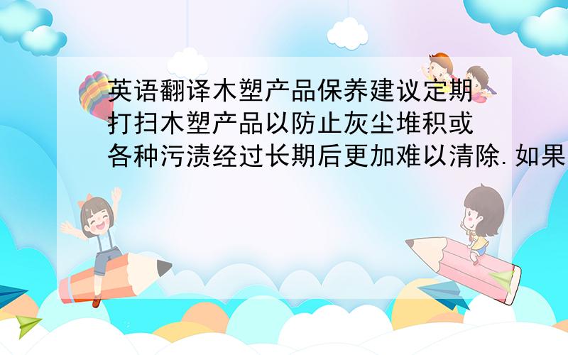 英语翻译木塑产品保养建议定期打扫木塑产品以防止灰尘堆积或各种污渍经过长期后更加难以清除.如果木塑产品一旦有了污渍而又不确定用某种清洗方法能够很好的清楚的情况下,建议先清