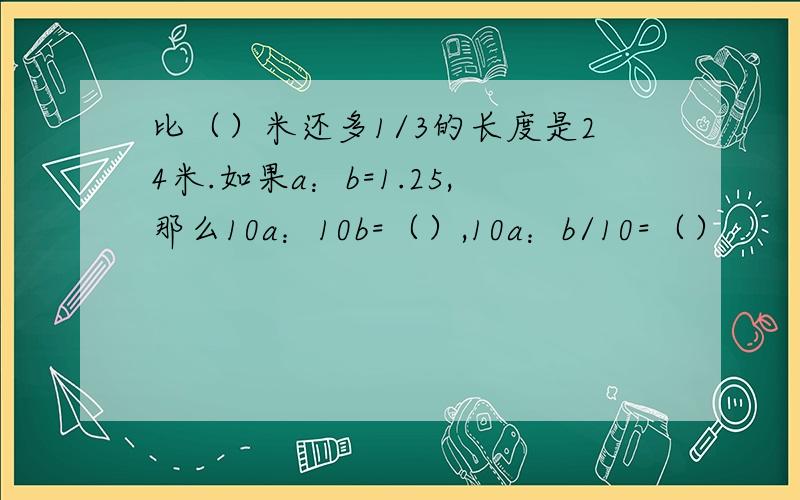 比（）米还多1/3的长度是24米.如果a：b=1.25,那么10a：10b=（）,10a：b/10=（）