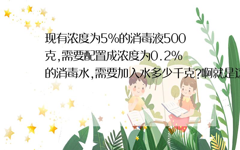 现有浓度为5％的消毒液500克,需要配置成浓度为0.2％的消毒水,需要加入水多少千克?啊就是这样.越快越好。2011年1月9日15:30之前要答案= =