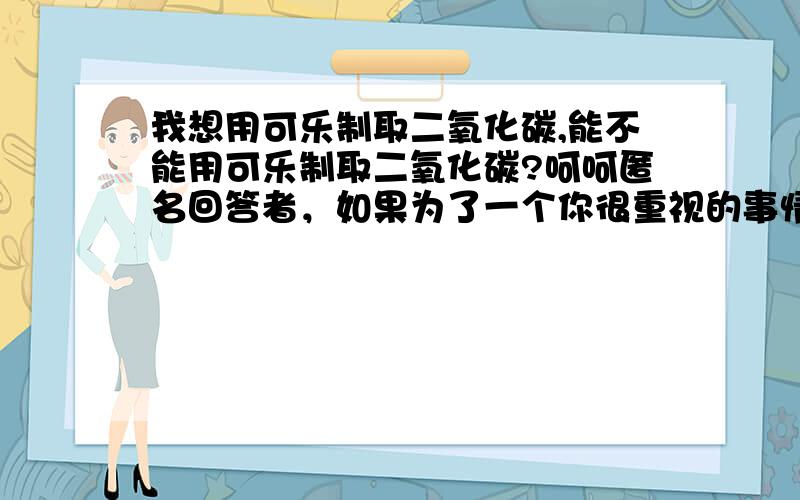 我想用可乐制取二氧化碳,能不能用可乐制取二氧化碳?呵呵匿名回答者，如果为了一个你很重视的事情，你的一切，你的……付出生命也无所谓吧？