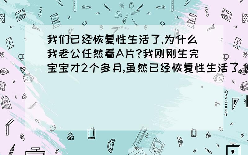 我们已经恢复性生活了,为什么我老公任然看A片?我刚刚生完宝宝才2个多月,虽然已经恢复性生活了,但是我的老公任然看A片,我问他是不是嫌弃我的身材走样,不好看了,他说没有.他嘴上说没有,