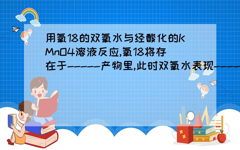 用氧18的双氧水与经酸化的KMnO4溶液反应,氧18将存在于-----产物里,此时双氧水表现-------性.请顺便写出反应方程式