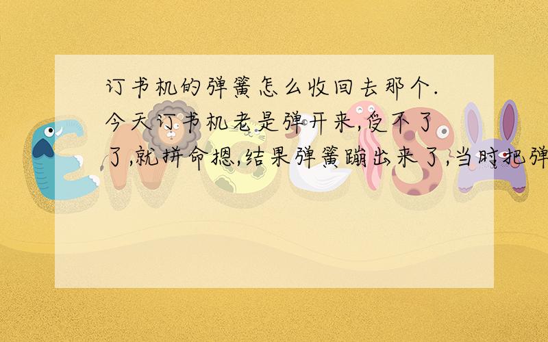 订书机的弹簧怎么收回去那个.今天订书机老是弹开来,受不了了,就拼命摁,结果弹簧蹦出来了,当时把弹簧装进去了以后订书机还老是弹开,就把弹簧拉长了.弹簧怎么变短啊!解决问题的我追100