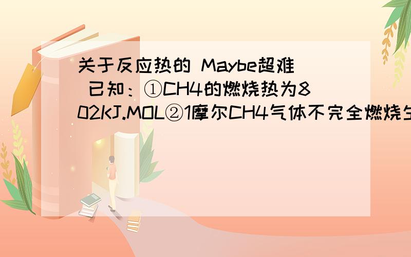 关于反应热的 Maybe超难 已知：①CH4的燃烧热为802KJ.MOL②1摩尔CH4气体不完全燃烧生成CO和H2O(L)时,放出的热量为519KJ.MOL③1摩尔CH4于一定量的O2反应生成CO CO2 气体和H2O(L),放出731.25KJ热量问发生反