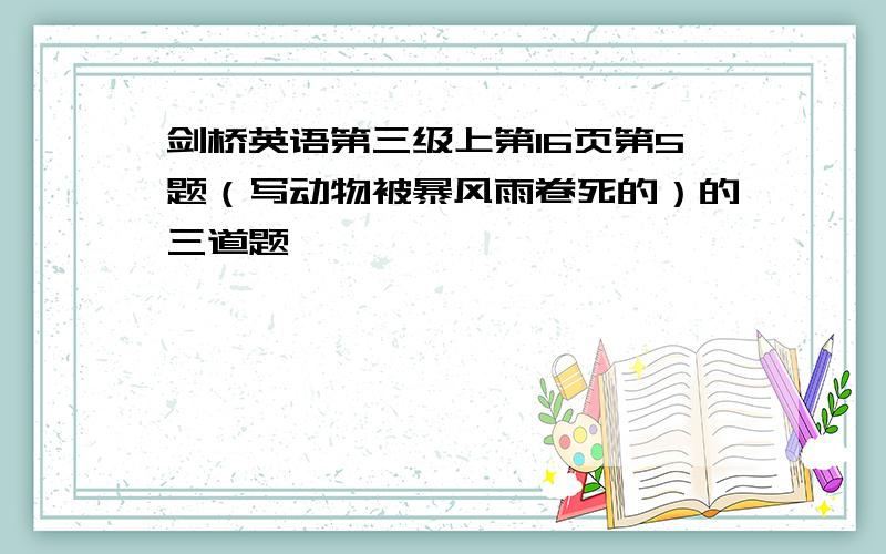 剑桥英语第三级上第16页第5题（写动物被暴风雨卷死的）的三道题