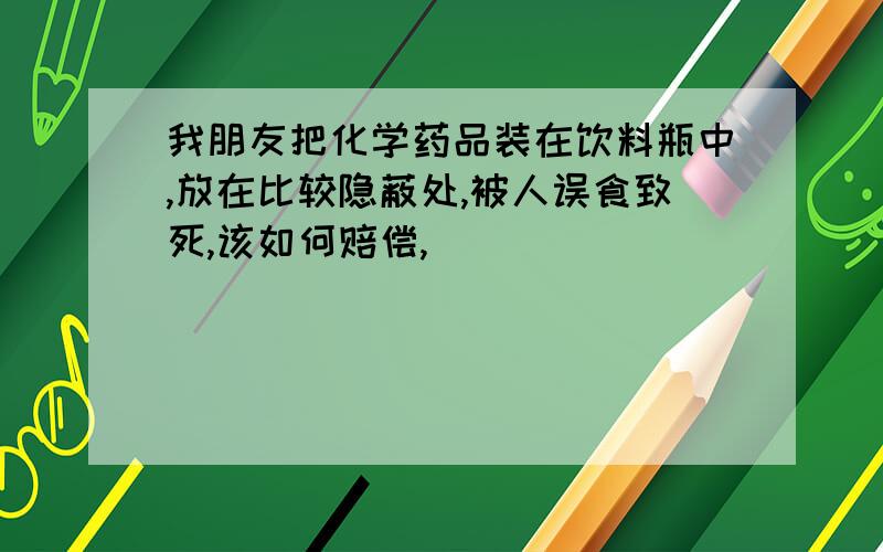 我朋友把化学药品装在饮料瓶中,放在比较隐蔽处,被人误食致死,该如何赔偿,