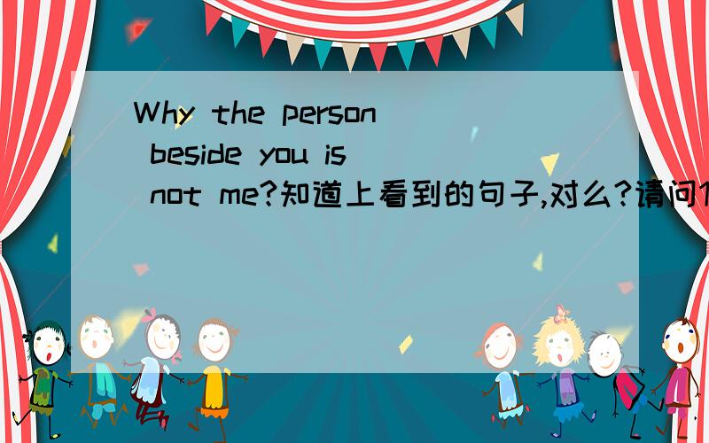 Why the person beside you is not me?知道上看到的句子,对么?请问1 既然是疑问句 后面怎么是 陈述句 is not me 这个语序.2如果不加 beside you Why the person is not me 正确的疑问句语序是?应该是 Why is the person