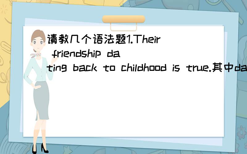 请教几个语法题1.Their friendship dating back to childhood is true.其中dating back to childhood 在句子当中做什么成分?请举一个类似的例子.2.E-shopping,when properly done,can save us a lot of time and money.其中when properly