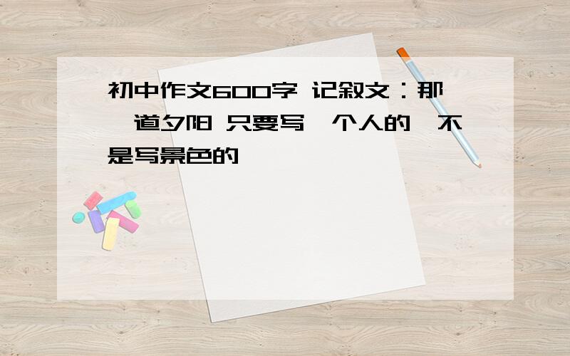 初中作文600字 记叙文：那一道夕阳 只要写一个人的,不是写景色的