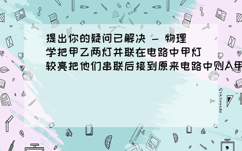 提出你的疑问已解决 - 物理学把甲乙两灯并联在电路中甲灯较亮把他们串联后接到原来电路中则A甲灯较亮B乙