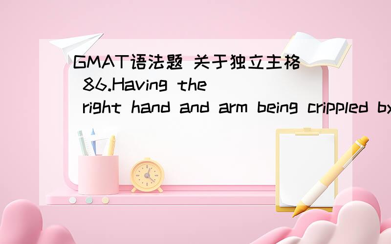 GMAT语法题 关于独立主格 86.Having the right hand and arm being crippled by a sniper's bullet during the First World War,Horace Pippin,a Black American painter,worked by holding the brush in his right hand and guiding its movements with his l