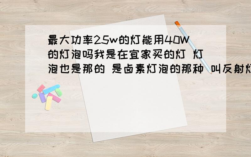 最大功率25w的灯能用40W的灯泡吗我是在宜家买的灯 灯泡也是那的 是卤素灯泡的那种 叫反射灯泡