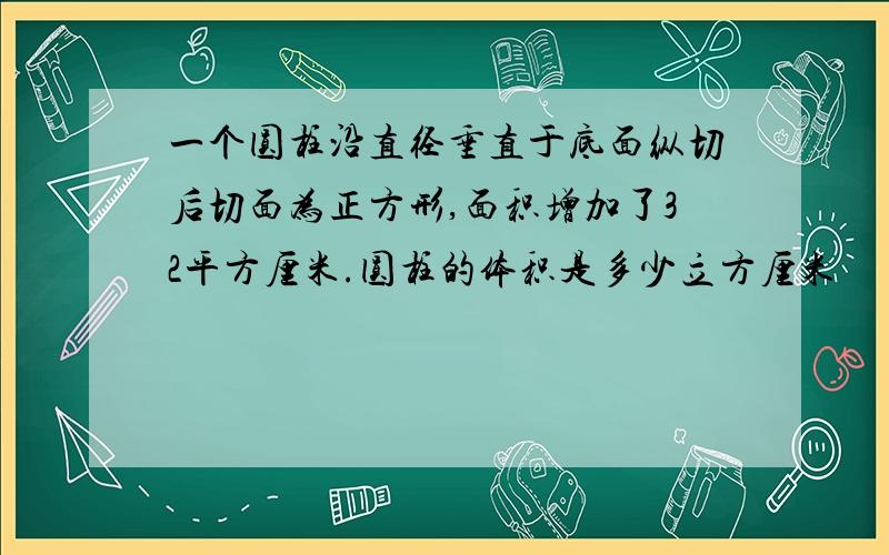 一个圆柱沿直径垂直于底面纵切后切面为正方形,面积增加了32平方厘米.圆柱的体积是多少立方厘米