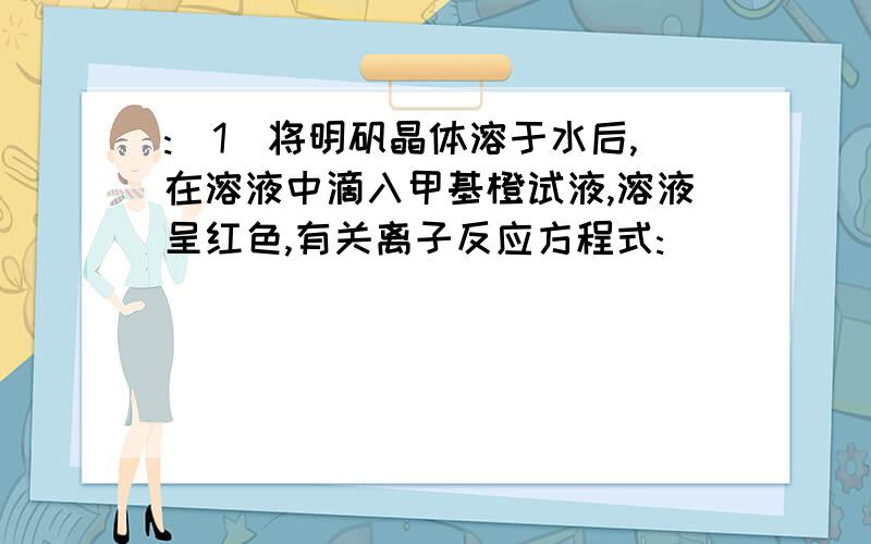 :(1)将明矾晶体溶于水后,在溶液中滴入甲基橙试液,溶液呈红色,有关离子反应方程式:____________________________(2)在明矾晶体溶于水后的溶液中加入氢氧化钡溶液,当溶液中硫酸根离子刚好沉淀时,