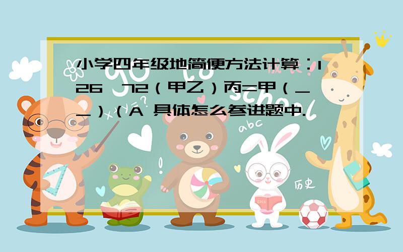 小学四年级地简便方法计算：126*72（甲乙）丙=甲（__）（A 具体怎么参进题中.