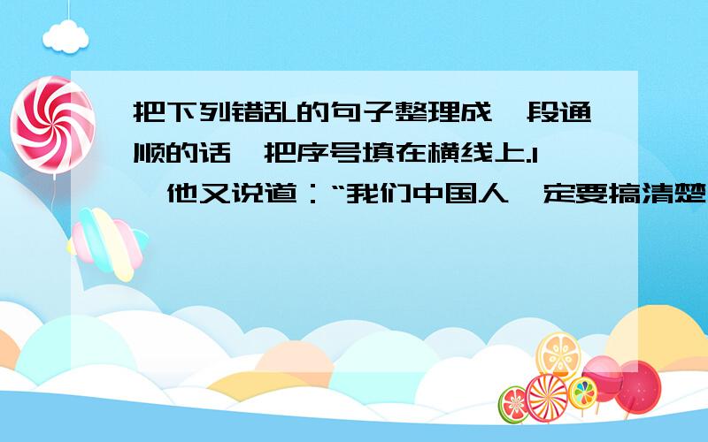 把下列错乱的句子整理成一段通顺的话,把序号填在横线上.1、他又说道：“我们中国人一定要搞清楚自己的历史,搞文学的人不搞清楚我们的历史更不行.”