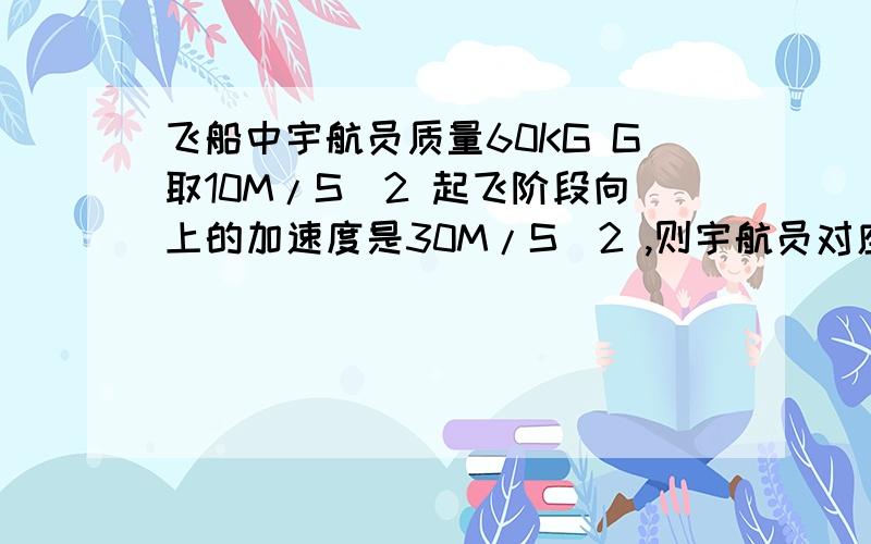 飞船中宇航员质量60KG G取10M/S^2 起飞阶段向上的加速度是30M/S^2 ,则宇航员对座椅向下的压力为多少?重返大气层阶段飞船以5M/S^2的加速度向下做减速运动,则宇航员对座椅向下的压力为多少?第