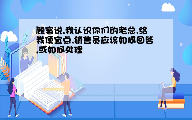 顾客说,我认识你们的老总,给我便宜点,销售员应该如何回答,或如何处理