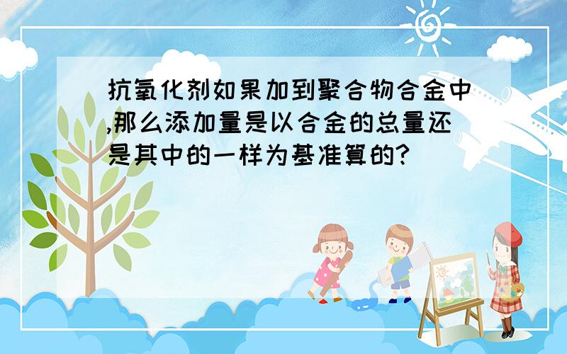 抗氧化剂如果加到聚合物合金中,那么添加量是以合金的总量还是其中的一样为基准算的?