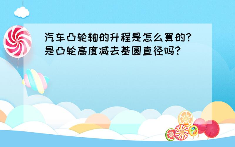 汽车凸轮轴的升程是怎么算的?是凸轮高度减去基圆直径吗?