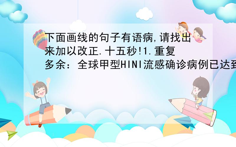 下面画线的句子有语病,请找出来加以改正.十五秒!1.重复多余：全球甲型HINI流感确诊病例已达到大约两千例左右.2.成分残缺：在美国的疫情蔓延范围中已由前天的41个州扩大到昨天的44个州,