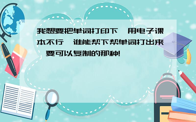 我想要把单词打印下,用电子课本不行,谁能帮下帮单词打出来,要可以复制的那种!