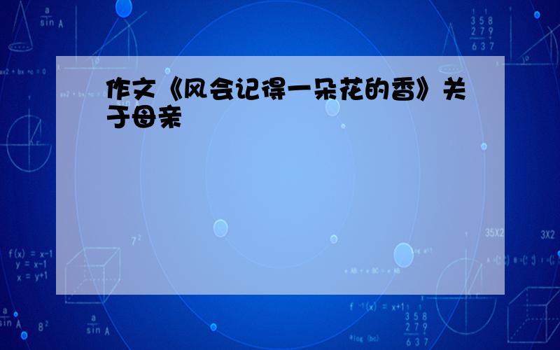 作文《风会记得一朵花的香》关于母亲