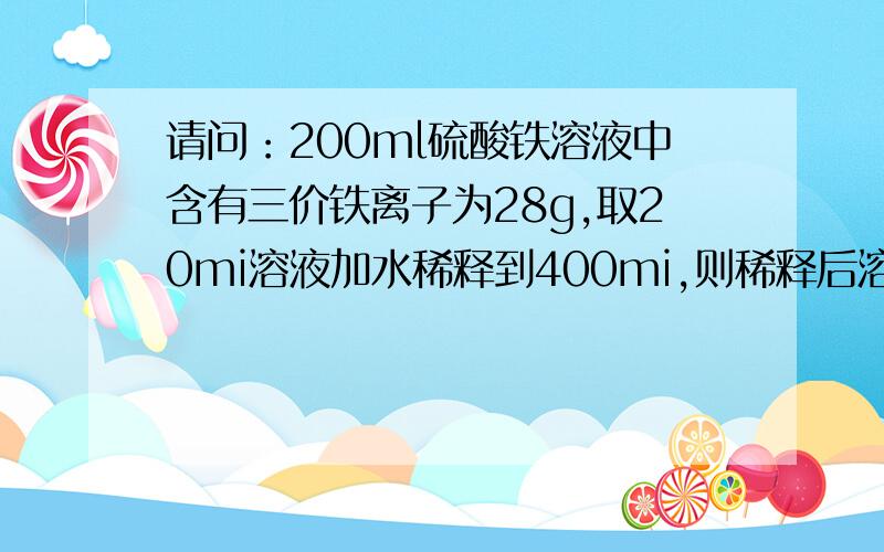 请问：200ml硫酸铁溶液中含有三价铁离子为28g,取20mi溶液加水稀释到400mi,则稀释后溶液中硫酸根离子的...请问：200ml硫酸铁溶液中含有三价铁离子为28g,取20mi溶液加水稀释到400mi,则稀释后溶液