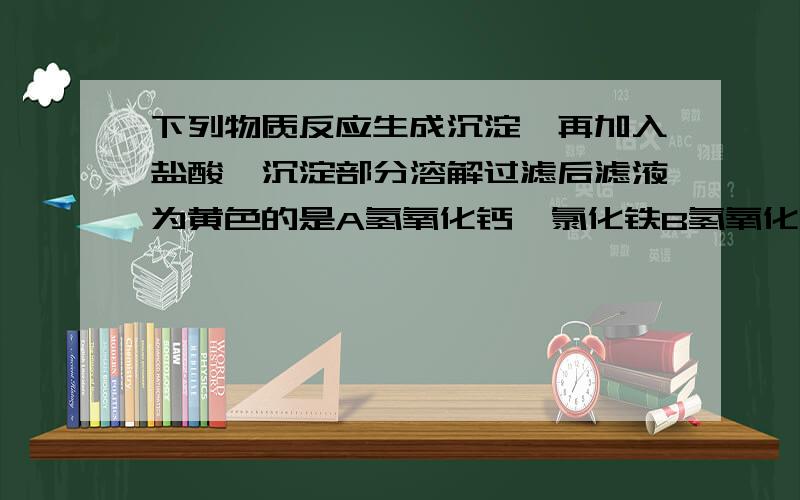 下列物质反应生成沉淀,再加入盐酸,沉淀部分溶解过滤后滤液为黄色的是A氢氧化钙,氯化铁B氢氧化钡,硫酸铜C氢氧化钡,硫酸铁D碳酸钙,氯化钙