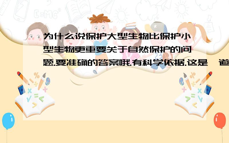 为什么说保护大型生物比保护小型生物更重要关于自然保护的问题.要准确的答案哦.有科学依据.这是一道大型的论述题，需要全面的阐述自己的观点哦...