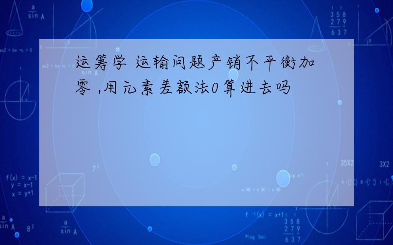 运筹学 运输问题产销不平衡加零 ,用元素差额法0算进去吗