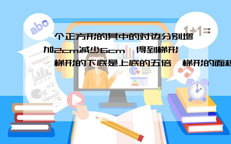 一个正方形的其中的对边分别增加2cm减少6cm,得到梯形,梯形的下底是上底的五倍,梯形的面积是多少?过程要清晰.