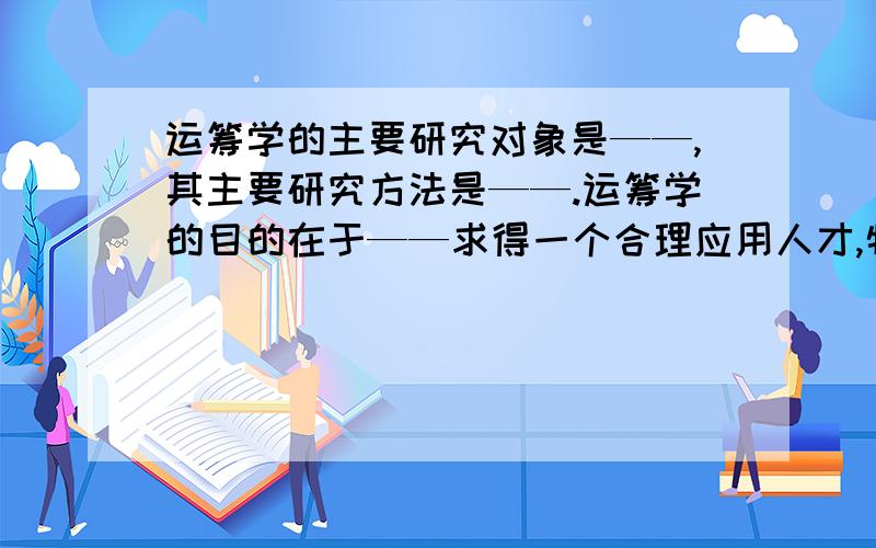 运筹学的主要研究对象是——,其主要研究方法是——.运筹学的目的在于——求得一个合理应用人才,物力和财力的——.发挥和提高系统的——,最终达到系统的——