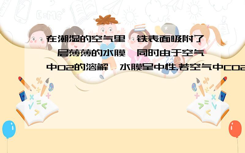 在潮湿的空气里,铁表面吸附了一层薄薄的水膜,同时由于空气中O2的溶解,水膜呈中性.若空气中CO2溶解,水在潮湿的空气里，铁表面吸附了一层薄薄的水膜，同时由于空气中O2的溶解，水膜呈中