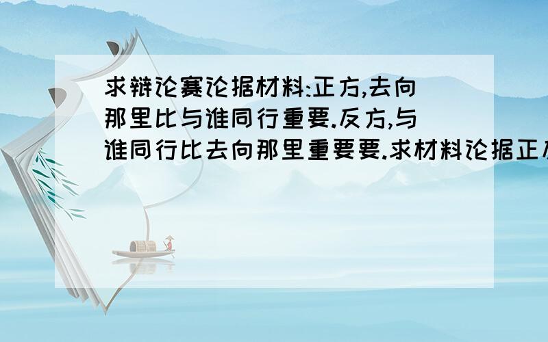 求辩论赛论据材料:正方,去向那里比与谁同行重要.反方,与谁同行比去向那里重要要.求材料论据正反各30份左右求材料论据正反各15份左右