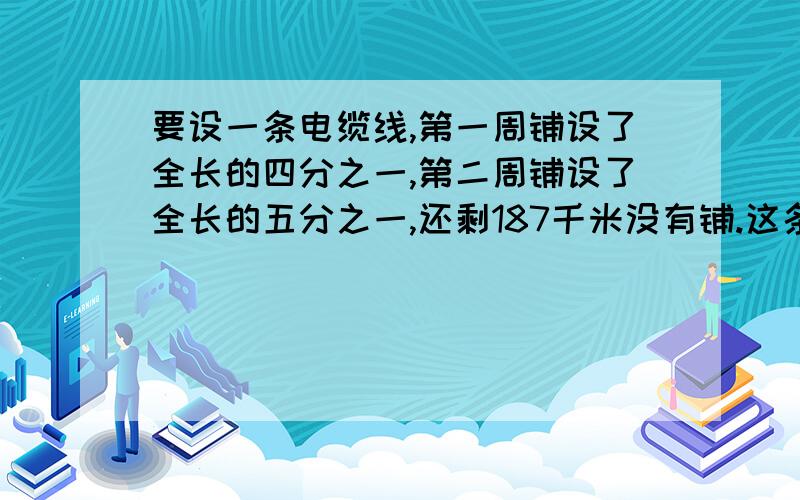 要设一条电缆线,第一周铺设了全长的四分之一,第二周铺设了全长的五分之一,还剩187千米没有铺.这条电缆线全长有多少米?